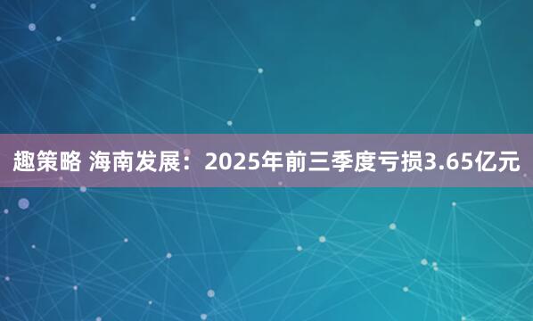 趣策略 海南发展：2025年前三季度亏损3.65亿元