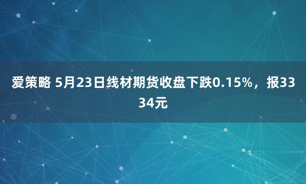 爱策略 5月23日线材期货收盘下跌0.15%，报3334元