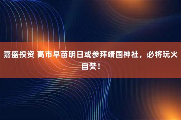 嘉盛投资 高市早苗明日或参拜靖国神社，必将玩火自焚！