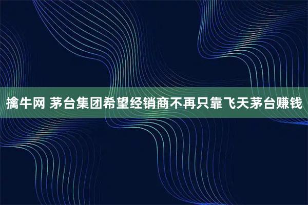 擒牛网 茅台集团希望经销商不再只靠飞天茅台赚钱