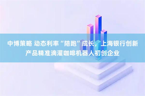 中博策略 动态利率“陪跑”成长，上海银行创新产品精准滴灌咖啡机器人初创企业