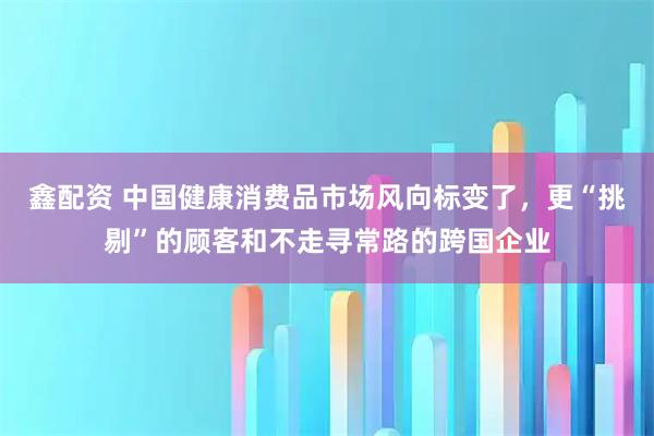 鑫配资 中国健康消费品市场风向标变了，更“挑剔”的顾客和不走寻常路的跨国企业