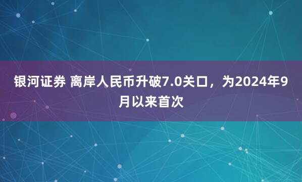 银河证券 离岸人民币升破7.0关口，为2024年9月以来首次