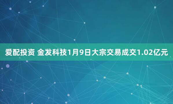 爱配投资 金发科技1月9日大宗交易成交1.02亿元
