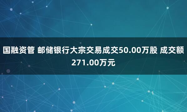 国融资管 邮储银行大宗交易成交50.00万股 成交额271.00万元