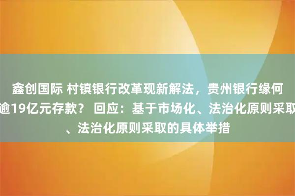 鑫创国际 村镇银行改革现新解法，贵州银行缘何借信托承接逾19亿元存款？ 回应：基于市场化、法治化原则采取的具体举措