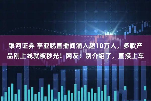 银河证券 李亚鹏直播间涌入超10万人，多款产品刚上线就被秒光！网友：别介绍了，直接上车