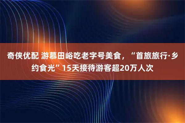 奇侠优配 游慕田峪吃老字号美食，“首旅旅行·乡约食光”15天接待游客超20万人次