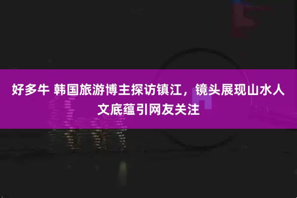 好多牛 韩国旅游博主探访镇江，镜头展现山水人文底蕴引网友关注