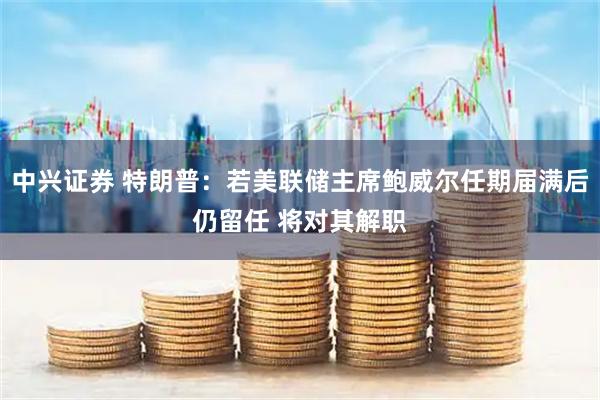 中兴证券 特朗普：若美联储主席鲍威尔任期届满后仍留任 将对其解职