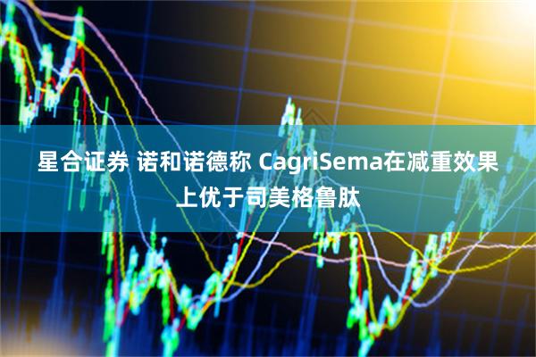 星合证券 诺和诺德称 CagriSema在减重效果上优于司美格鲁肽