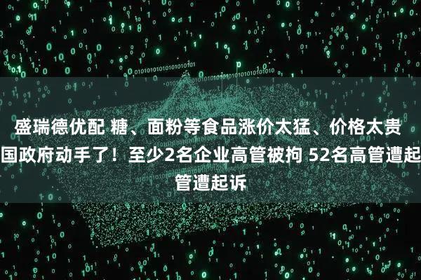盛瑞德优配 糖、面粉等食品涨价太猛、价格太贵 韩国政府动手了！至少2名企业高管被拘 52名高管遭起诉