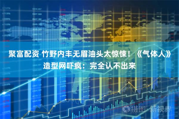 聚富配资 竹野内丰无眉油头太惊悚！《气体人》造型网吓疯：完全认不出来