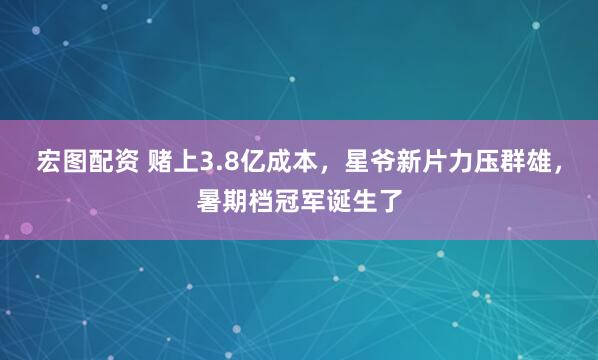 宏图配资 赌上3.8亿成本，星爷新片力压群雄，暑期档冠军诞生了