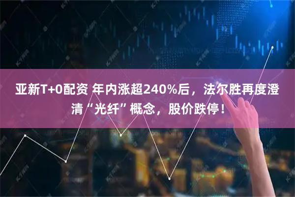 亚新T+0配资 年内涨超240%后，法尔胜再度澄清“光纤”概念，股价跌停！
