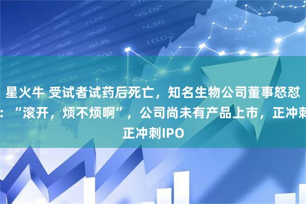 星火牛 受试者试药后死亡，知名生物公司董事怒怼记者：“滚开，烦不烦啊”，公司尚未有产品上市，正冲刺IPO